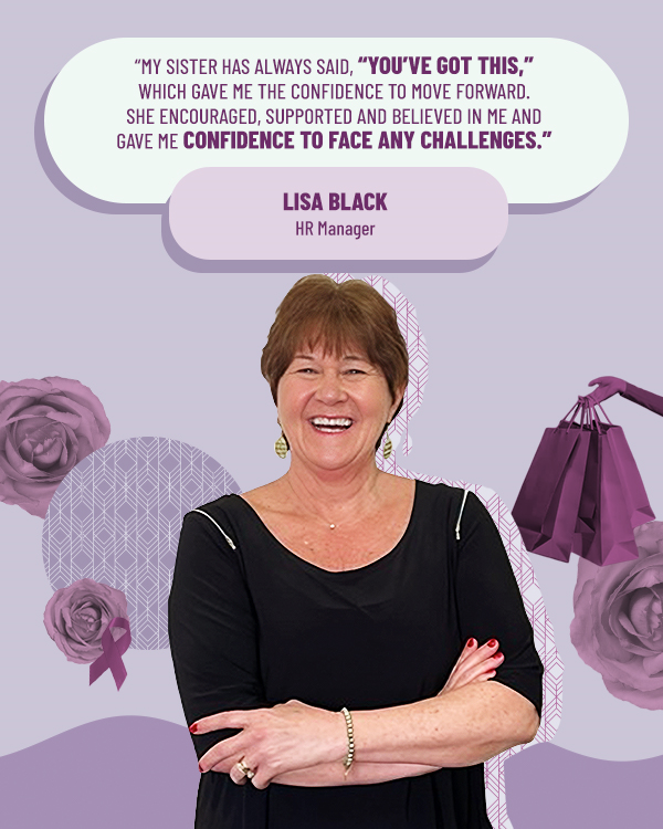 Lisa Black HR Manager "My sister has always said, "You've got this," which gave me the confidence to move forward. She encouraged, supported and believed in me and gave me confidence to face any challenges."